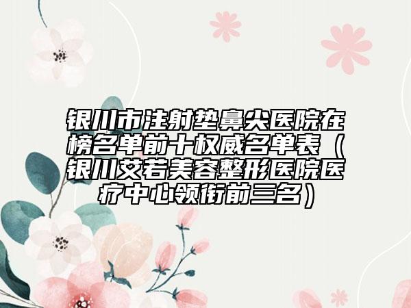 银川市注射垫鼻尖医院在榜名单前十权威名单表（银川艾若美容整形医院医疗中心领衔前三名）