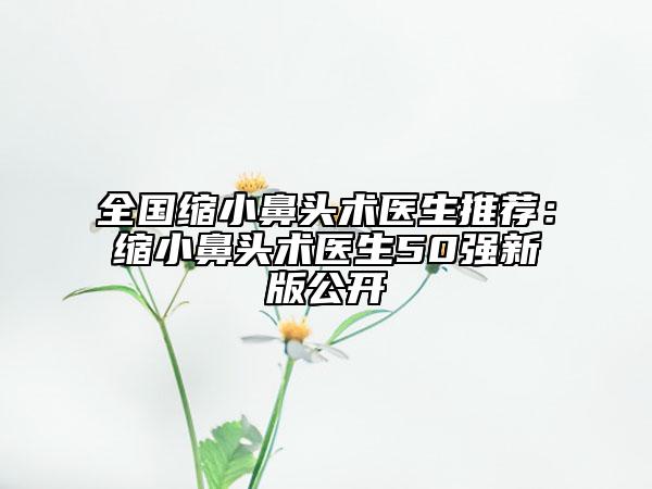 全国缩小鼻头术医生推荐：缩小鼻头术医生50强新版公开