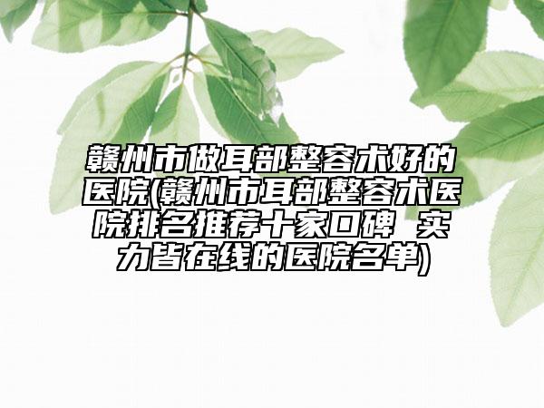 赣州市做耳部整容术好的医院(赣州市耳部整容术医院排名推荐十家口碑 实力皆在线的医院名单)