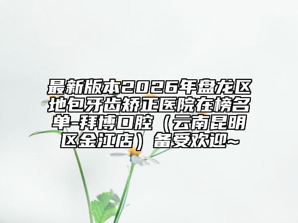 最新版本2026年盘龙区地包牙齿矫正医院在榜名单-拜博口腔（云南昆明区金江店）备受欢迎~