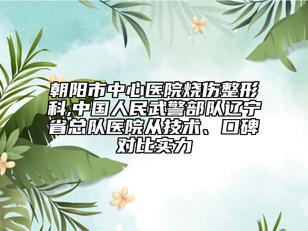朝阳市中心医院烧伤整形科,中国人民武警部队辽宁省总队医院从技术、口碑对比实力