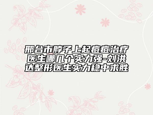 邢台市脖子上起痘痘治疗医生哪几个实力强-刘洪达整形医生实力稳中求胜