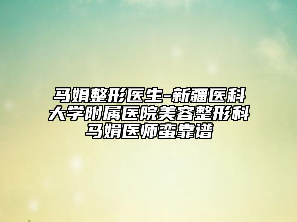 马娟整形医生-新疆医科大学附属医院美容整形科马娟医师蛮靠谱
