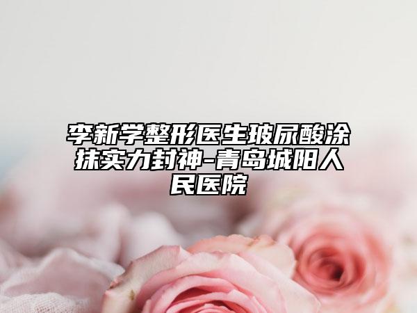 李新学整形医生玻尿酸涂抹实力封神-青岛城阳人民医院