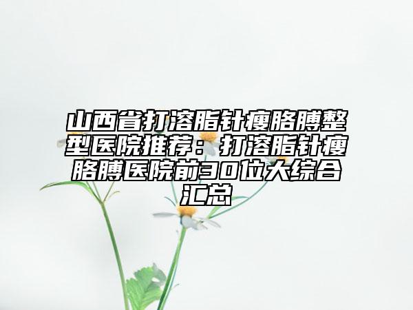 山西省打溶脂针瘦胳膊整型医院推荐：打溶脂针瘦胳膊医院前30位大综合汇总