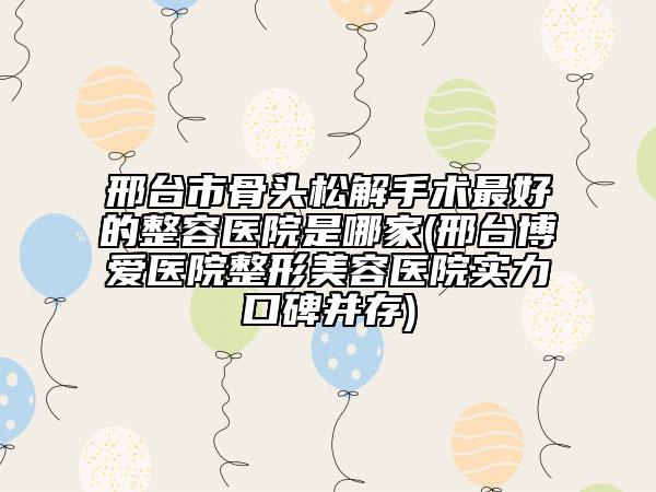 邢台市骨头松解手术最好的整容医院是哪家(邢台博爱医院整形美容医院实力口碑并存)