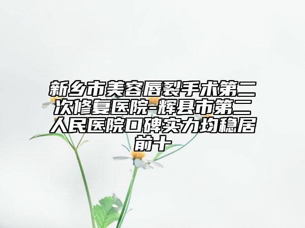 新乡市美容唇裂手术第二次修复医院-辉县市第二人民医院口碑实力均稳居前十