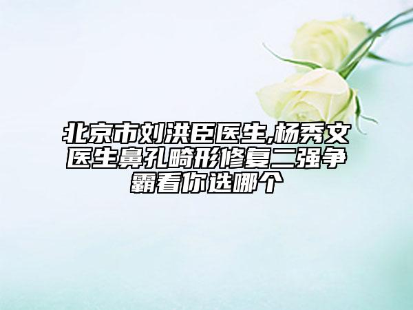 北京市刘洪臣医生,杨秀文医生鼻孔畸形修复二强争霸看你选哪个