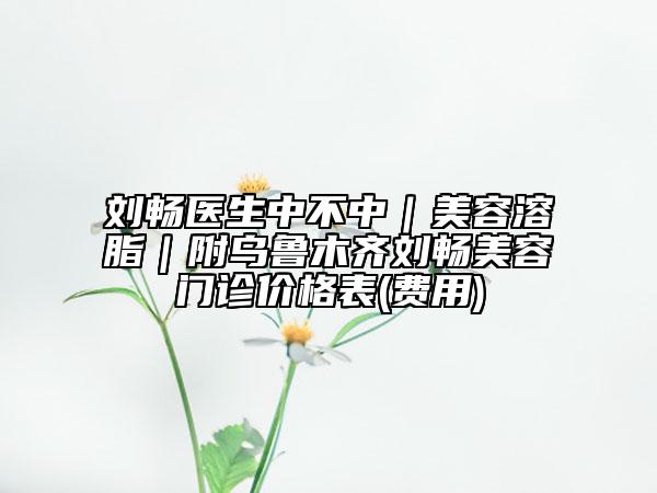 刘畅医生中不中｜美容溶脂｜附乌鲁木齐刘畅美容门诊价格表(费用)