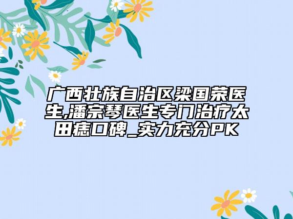 广西壮族自治区梁国荣医生,潘宗琴医生专门治疗太田痣口碑_实力充分PK