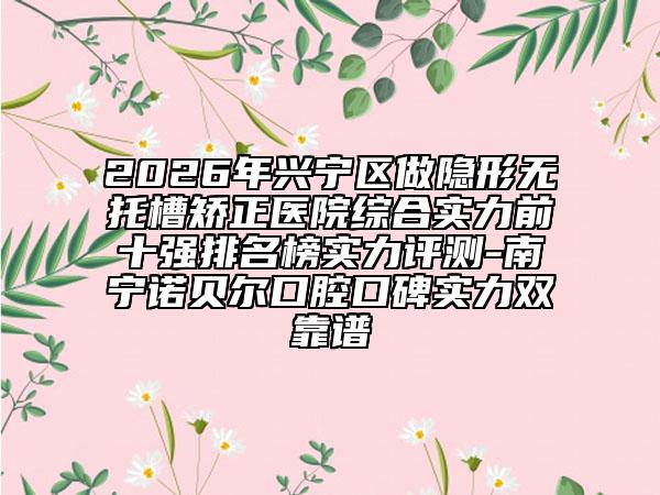 2026年兴宁区做隐形无托槽矫正医院综合实力前十强排名榜实力评测-南宁诺贝尔口腔口碑实力双靠谱