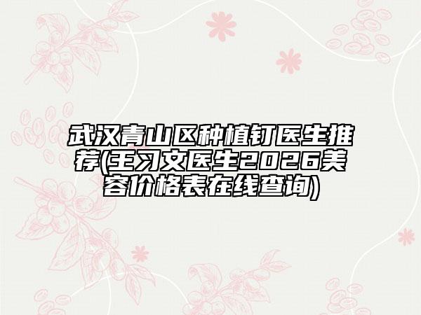 武汉青山区种植钉医生推荐(王习文医生2026美容价格表在线查询)