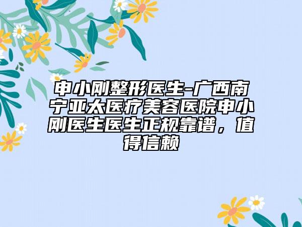 申小刚整形医生-广西南宁亚太医疗美容医院申小刚医生医生正规靠谱，值得信赖