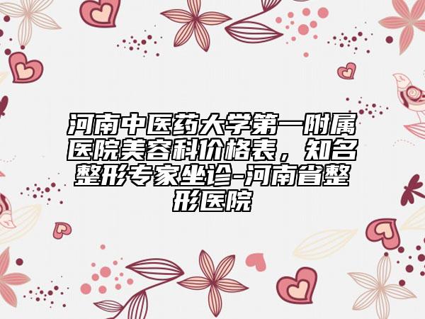 河南中医药大学第一附属医院美容科价格表，知名整形专家坐诊-河南省整形医院