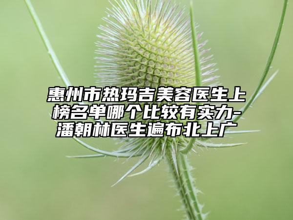 惠州市热玛吉美容医生上榜名单哪个比较有实力-潘朝林医生遍布北上广