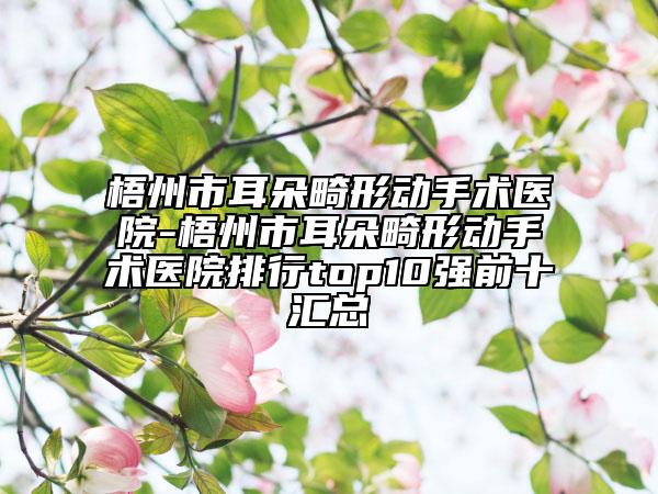 梧州市耳朵畸形动手术医院-梧州市耳朵畸形动手术医院排行top10强前十汇总