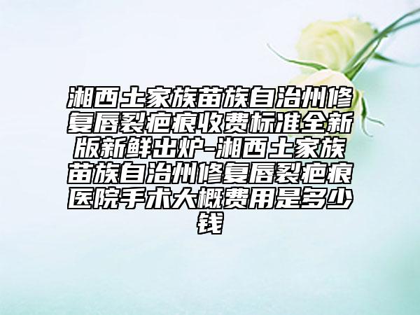 湘西土家族苗族自治州修复唇裂疤痕收费标准全新版新鲜出炉-湘西土家族苗族自治州修复唇裂疤痕医院手术大概费用是多少钱