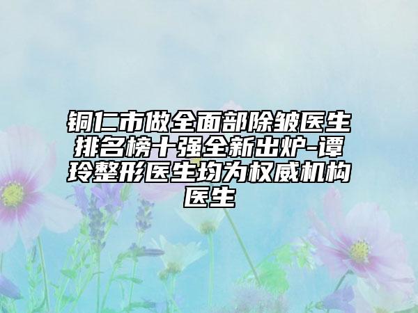 铜仁市做全面部除皱医生排名榜十强全新出炉-谭玲整形医生均为权威机构医生