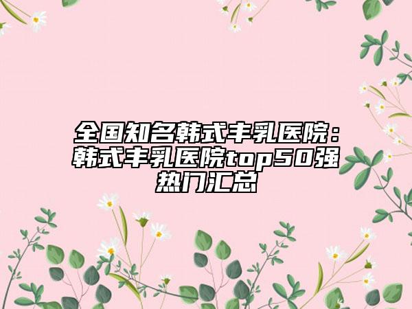 全国知名韩式丰乳医院:韩式丰乳医院top50强热门汇总