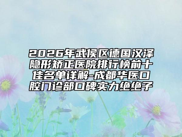 2026年武侯区德国汉泽隐形矫正医院排行榜前十佳名单详解-成都华医口腔门诊部口碑实力绝绝子