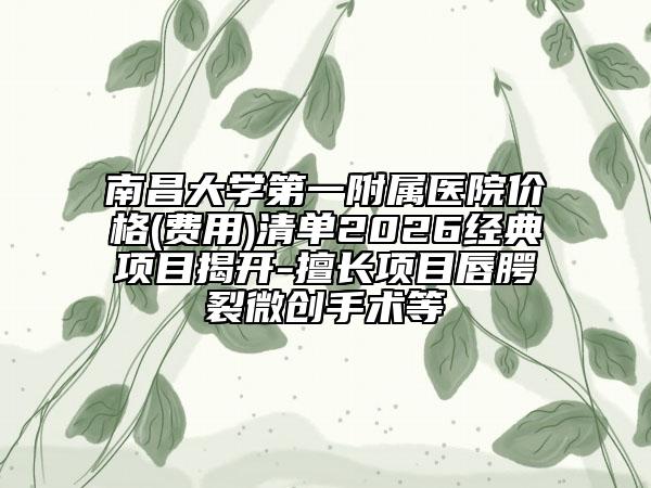 南昌大学第一附属医院价格(费用)清单2026经典项目揭开-擅长项目唇腭裂微创手术等