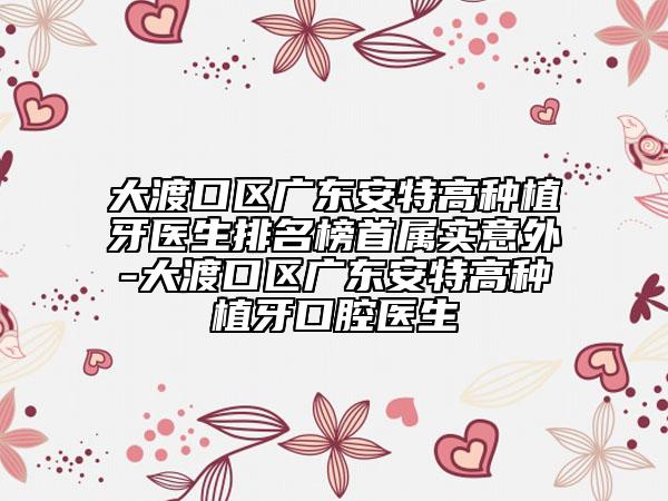 大渡口区广东安特高种植牙医生排名榜首属实意外-大渡口区广东安特高种植牙口腔医生