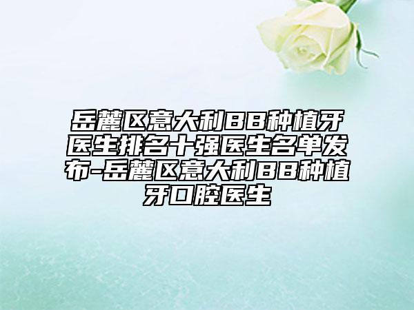 岳麓区意大利BB种植牙医生排名十强医生名单发布-岳麓区意大利BB种植牙口腔医生