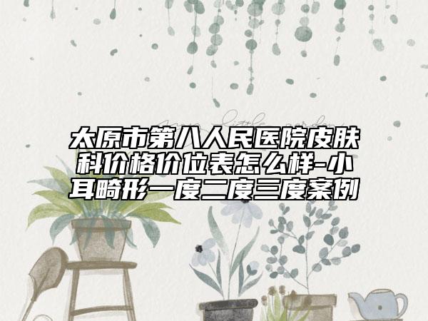太原市第八人民医院皮肤科价格价位表怎么样-小耳畸形一度二度三度案例