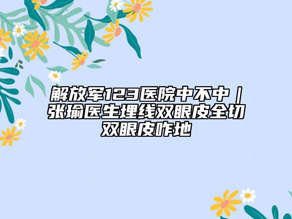 解放军123医院中不中｜张瑜医生埋线双眼皮全切双眼皮咋地