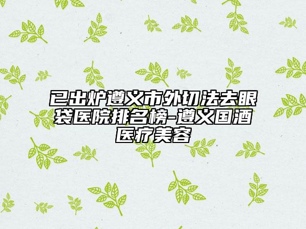 已出炉遵义市外切法去眼袋医院排名榜-遵义国酒医疗美容