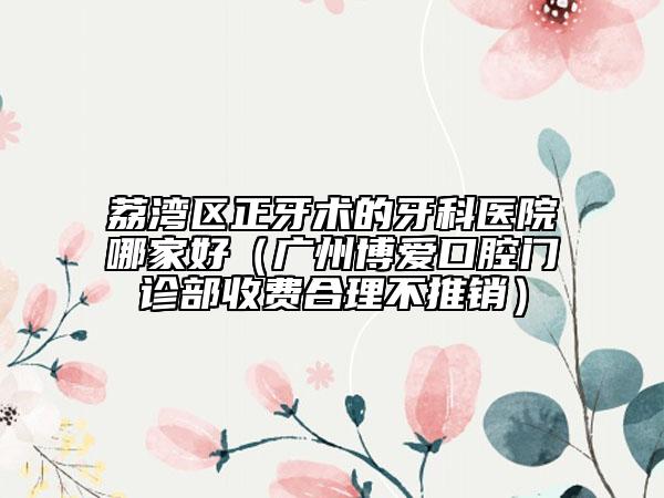 荔湾区正牙术的牙科医院哪家好（广州博爱口腔门诊部收费合理不推销）