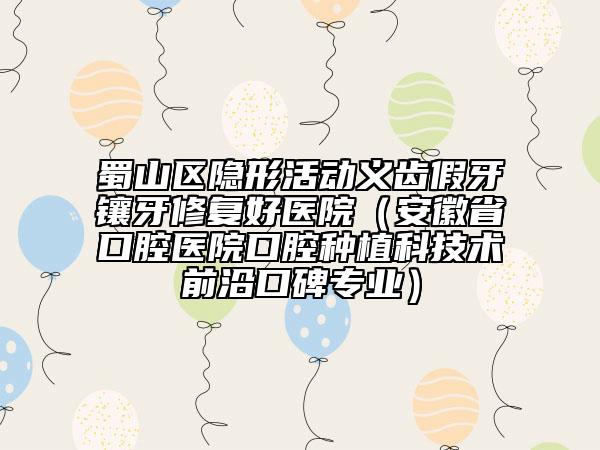 蜀山区隐形活动义齿假牙镶牙修复好医院（安徽省口腔医院口腔种植科技术前沿口碑专业）