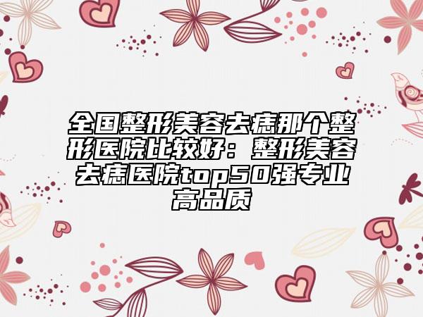 全国整形美容去痣那个整形医院比较好：整形美容去痣医院top50强专业高品质