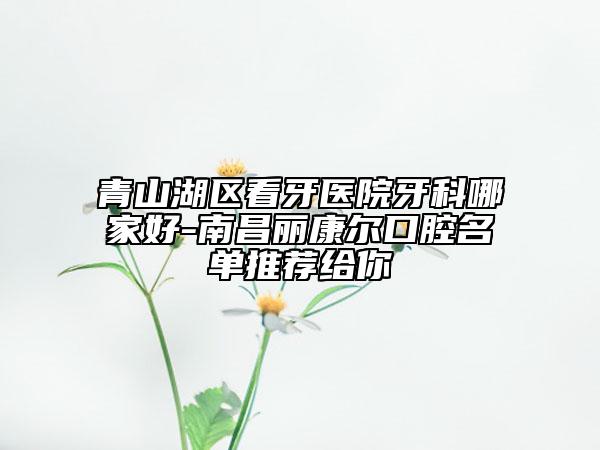 青山湖区看牙医院牙科哪家好-南昌丽康尔口腔名单推荐给你