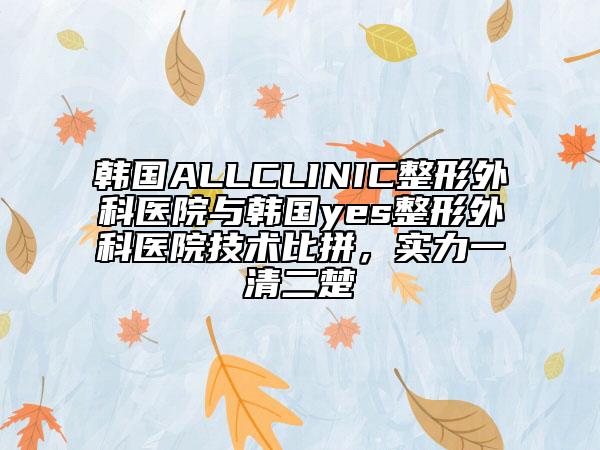 韩国ALLCLINIC整形外科医院与韩国yes整形外科医院技术比拼，实力一清二楚