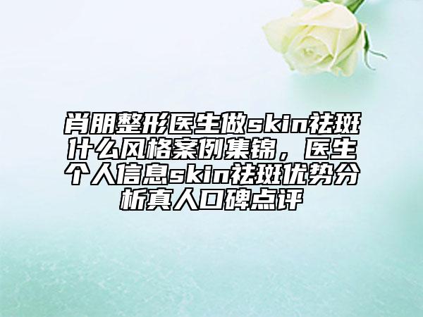 肖朋整形医生做skin祛斑什么风格案例集锦，医生个人信息skin祛斑优势分析真人口碑点评