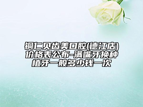 铜仁贝齿美口腔(德江店)价格表公布-满嘴牙换种植牙一般多少钱一次