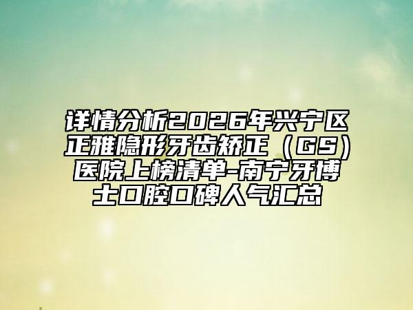 详情分析2026年兴宁区正雅隐形牙齿矫正（GS）医院上榜清单-南宁牙博士口腔口碑人气汇总