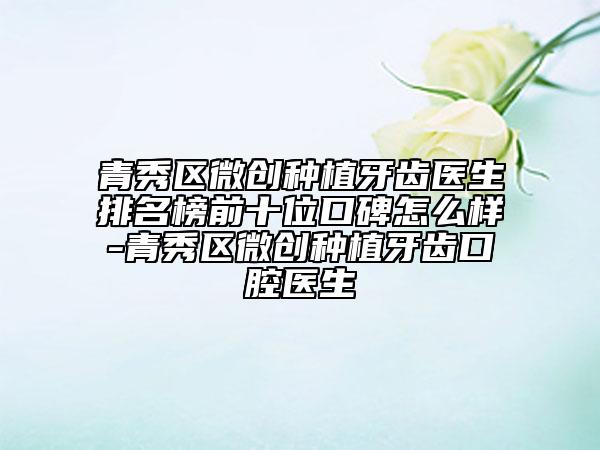 青秀区微创种植牙齿医生排名榜前十位口碑怎么样-青秀区微创种植牙齿口腔医生