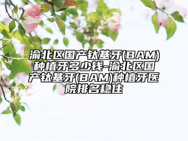 渝北区国产钛基牙(BAM)种植牙多少钱-渝北区国产钛基牙(BAM)种植牙医院排名稳住