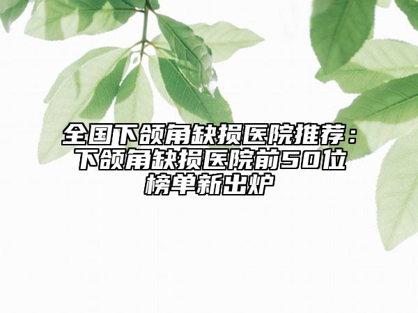 全国下颌角缺损医院推荐：下颌角缺损医院前50位榜单新出炉