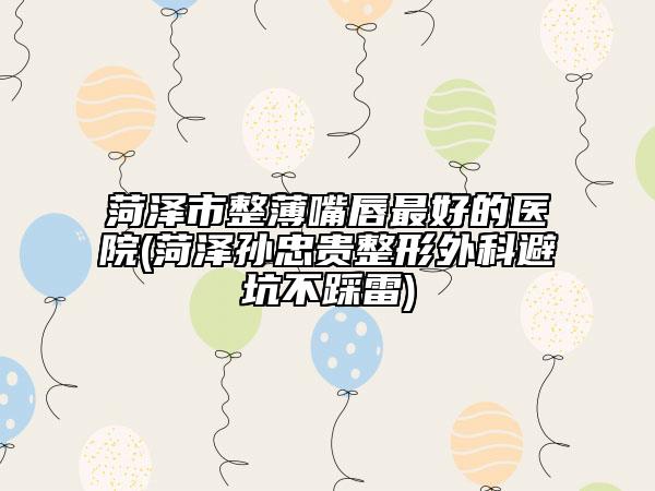 菏泽市整薄嘴唇最好的医院(菏泽孙忠贵整形外科避坑不踩雷)