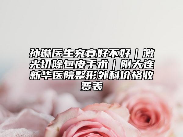 孙琳医生究竟好不好｜激光切除包皮手术｜附大连新华医院整形外科价格收费表