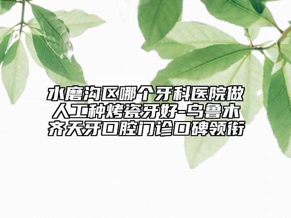 水磨沟区哪个牙科医院做人工种烤瓷牙好-乌鲁木齐天牙口腔门诊口碑领衔