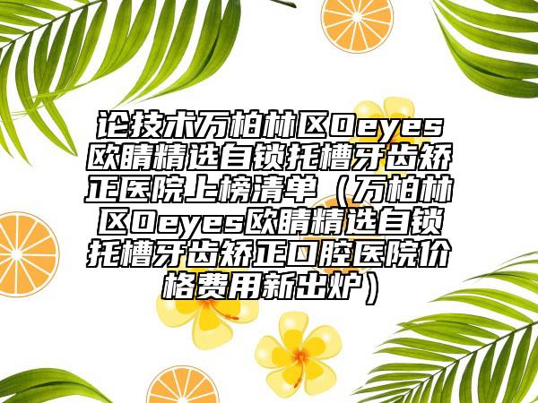 论技术万柏林区Oeyes欧睛精选自锁托槽牙齿矫正医院上榜清单（万柏林区Oeyes欧睛精选自锁托槽牙齿矫正口腔医院价格费用新出炉）