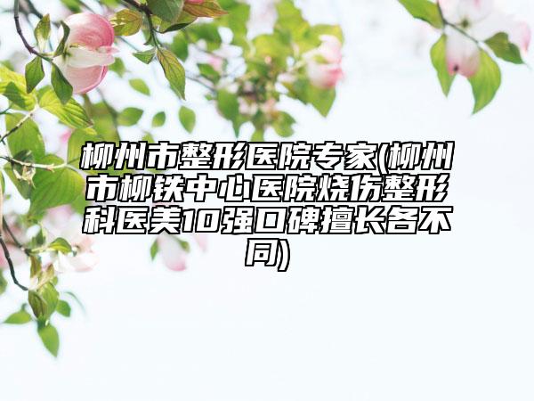 柳州市整形医院专家(柳州市柳铁中心医院烧伤整形科医美10强口碑擅长各不同)