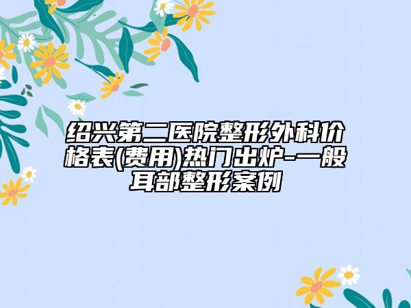 绍兴第二医院整形外科价格表(费用)热门出炉-一般耳部整形案例