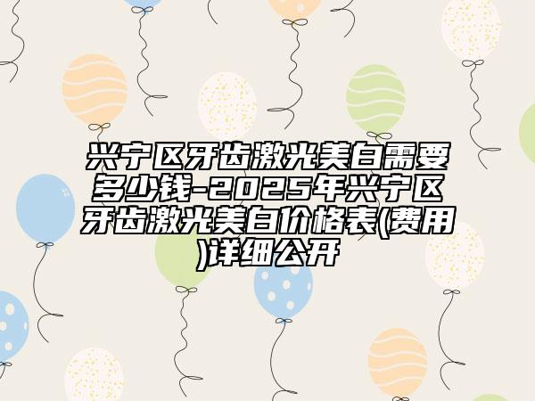 兴宁区牙齿激光美白需要多少钱-2025年兴宁区牙齿激光美白价格表(费用)详细公开