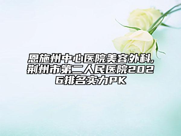 恩施州中心医院美容外科,荆州市第二人民医院2026排名实力PK