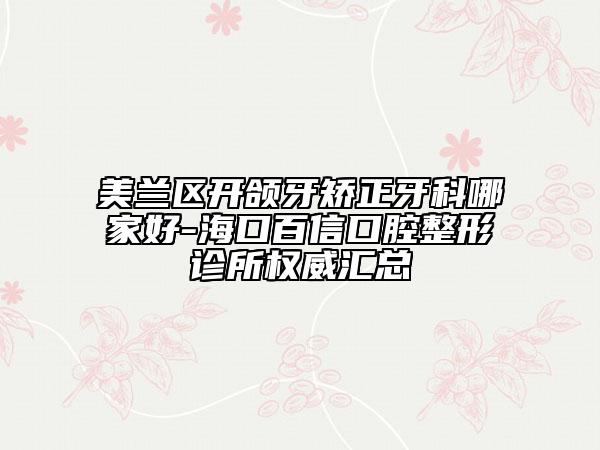 美兰区开颌牙矫正牙科哪家好-海口百信口腔整形诊所权威汇总